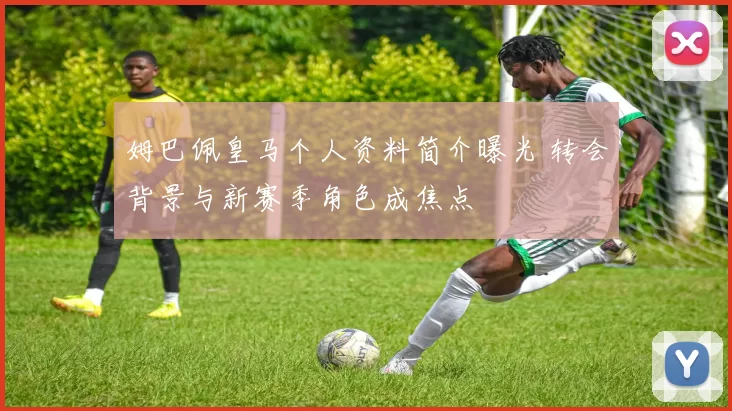姆巴佩皇马个人资料简介曝光 转会背景与新赛季角色成焦点