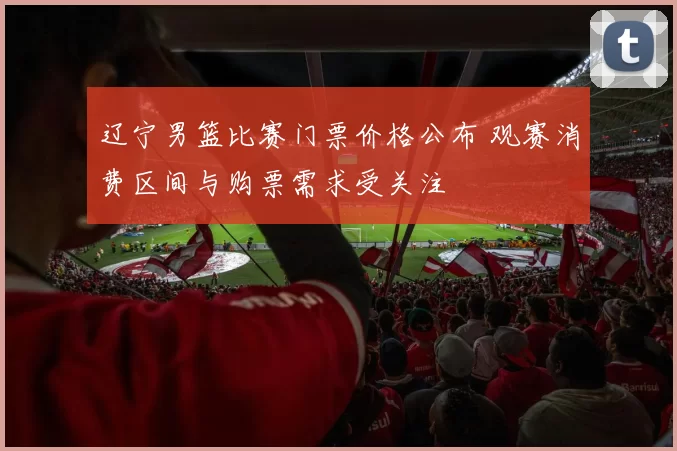 辽宁男篮比赛门票价格公布 观赛消费区间与购票需求受关注