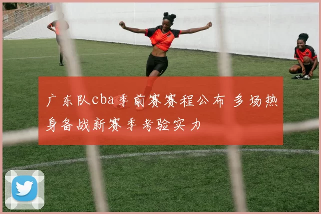 广东队cba季前赛赛程公布 多场热身备战新赛季考验实力