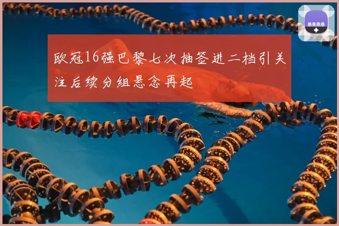 欧冠16强巴黎七次抽签进二档引关注后续分组悬念再起