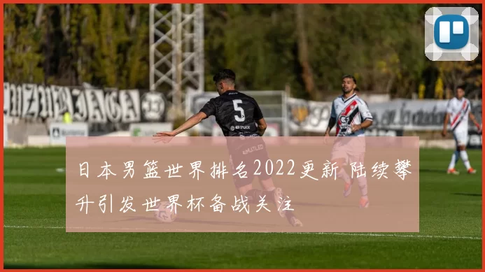 日本男篮世界排名2022更新 陆续攀升引发世界杯备战关注