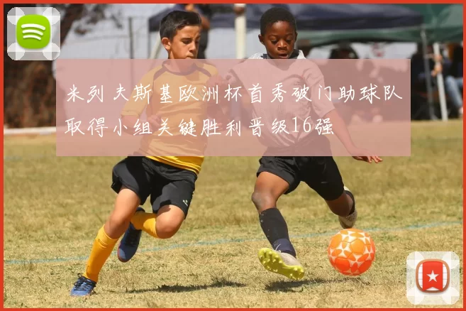 米列夫斯基欧洲杯首秀破门助球队取得小组关键胜利晋级16强