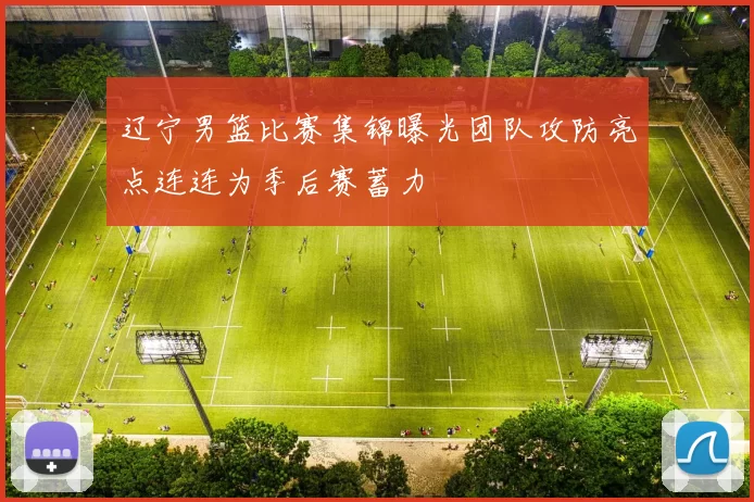 辽宁男篮比赛集锦曝光团队攻防亮点连连为季后赛蓄力