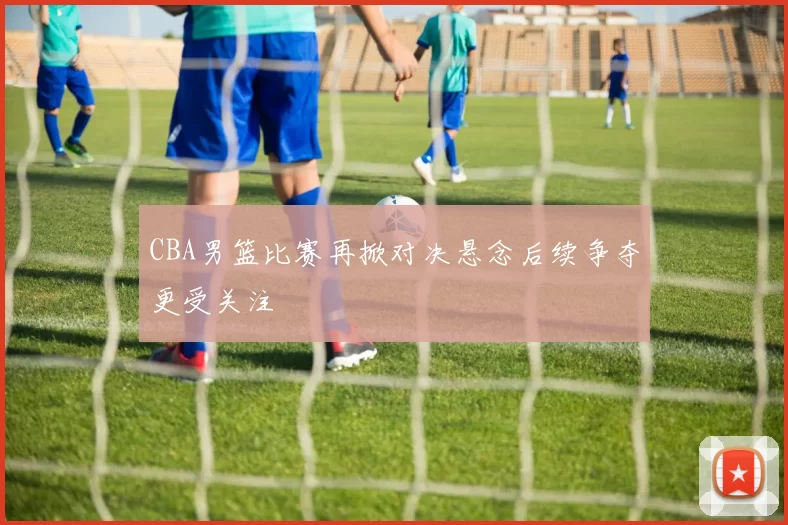 CBA男篮比赛再掀对决悬念后续争夺更受关注