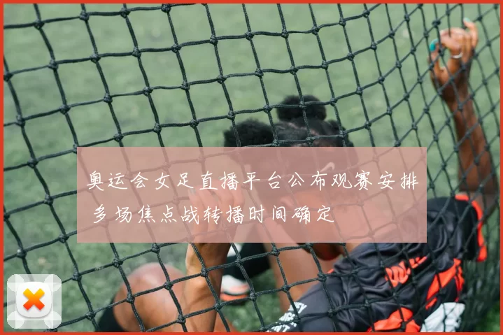 奥运会女足直播平台公布观赛安排 多场焦点战转播时间确定