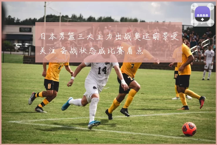 日本男篮三大主力出战奥运前景受关注 备战状态成比赛看点