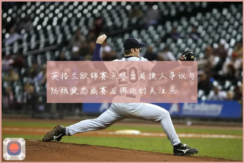 英格兰欧锦赛点球出局换人争议与防线疲态成赛后舆论的关注点