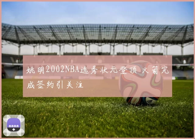 姚明2002NBA选秀状元登顶 火箭完成签约引关注