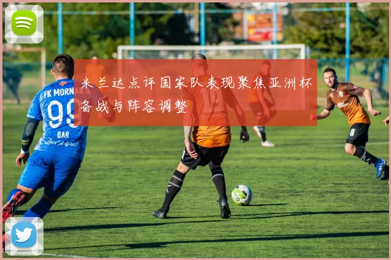 米兰达点评国家队表现聚焦亚洲杯备战与阵容调整