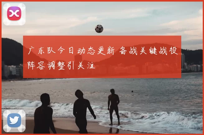 广东队今日动态更新 备战关键战役阵容调整引关注