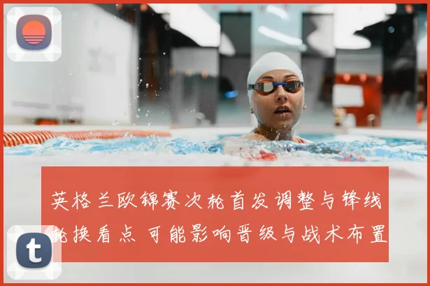 英格兰欧锦赛次轮首发调整与锋线轮换看点 可能影响晋级与战术布置