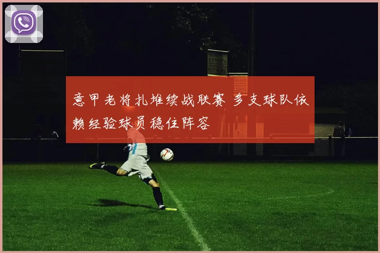 意甲老将扎堆续战联赛 多支球队依赖经验球员稳住阵容