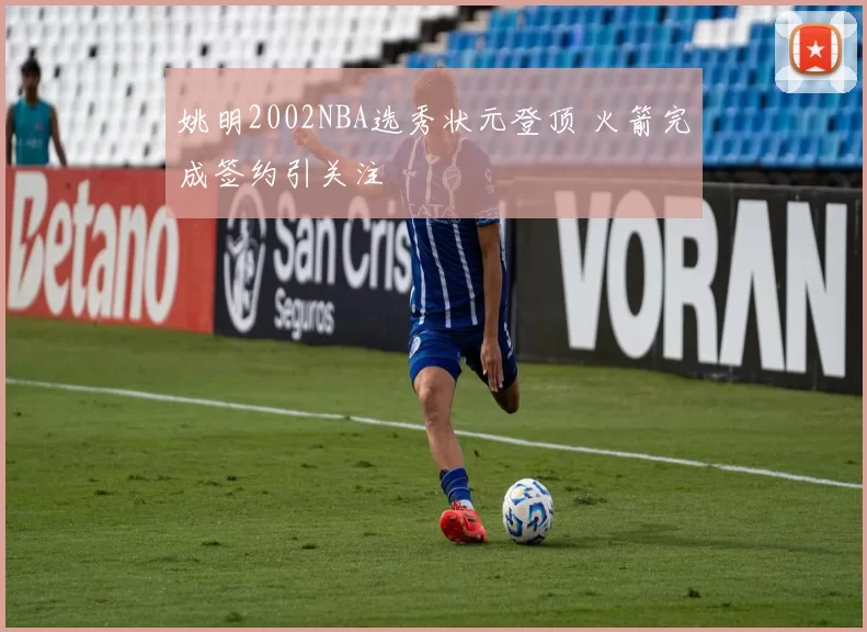姚明2002NBA选秀状元登顶 火箭完成签约引关注