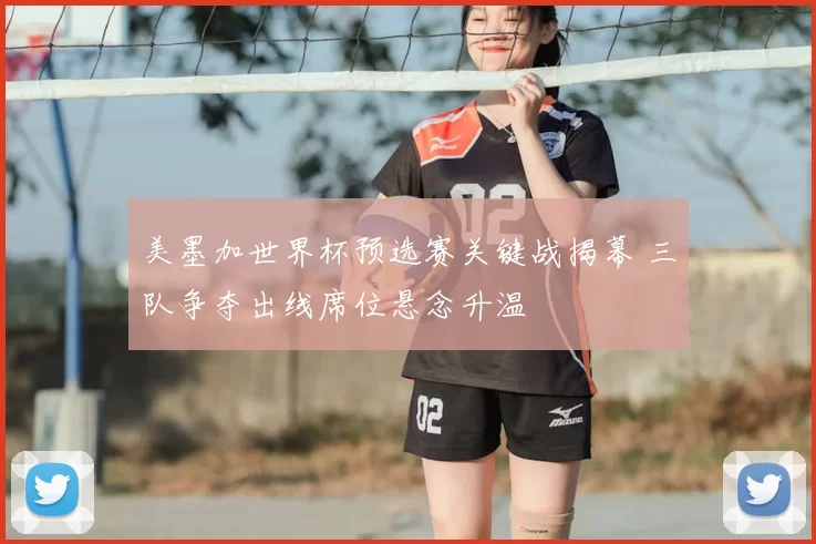 美墨加世界杯预选赛关键战揭幕 三队争夺出线席位悬念升温