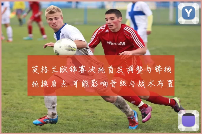 英格兰欧锦赛次轮首发调整与锋线轮换看点 可能影响晋级与战术布置