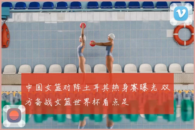 中国女篮对阵土耳其热身赛曝光 双方备战女篮世界杯看点足