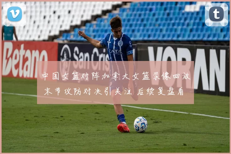中国女篮对阵加拿大女篮录像回放 末节攻防对决引关注 后续复盘看点足