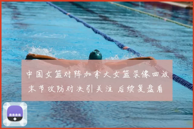 中国女篮对阵加拿大女篮录像回放 末节攻防对决引关注 后续复盘看点足