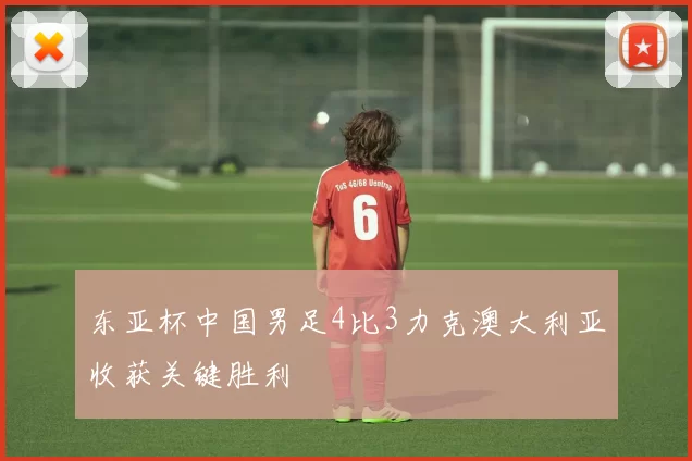 东亚杯中国男足4比3力克澳大利亚收获关键胜利