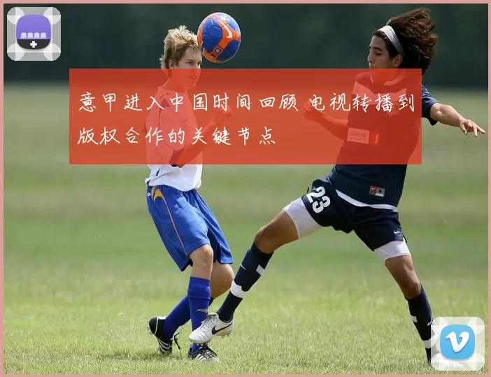 意甲进入中国时间回顾 电视转播到版权合作的关键节点