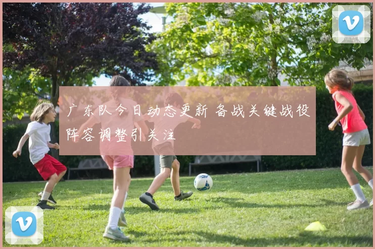 广东队今日动态更新 备战关键战役阵容调整引关注