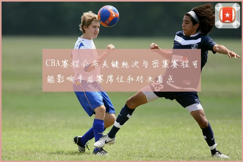 CBA赛程公布关键轮次与密集赛程可能影响季后赛席位和对决看点