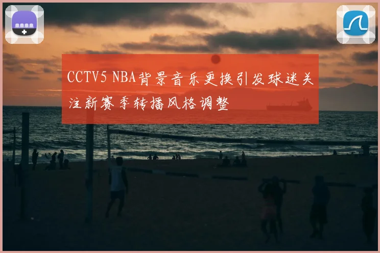 CCTV5 NBA背景音乐更换引发球迷关注新赛季转播风格调整