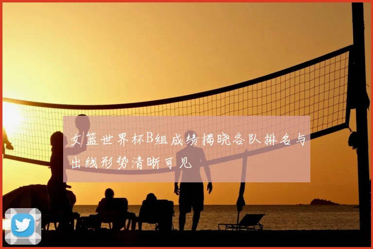 女篮世界杯B组成绩揭晓各队排名与出线形势清晰可见