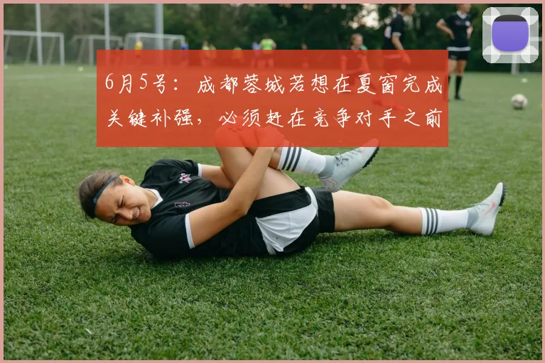 6月5号：成都蓉城若想在夏窗完成关键补强，必须赶在竞争对手之前火速锁定自由身国青主力谢初筠_球员_德国_战术
